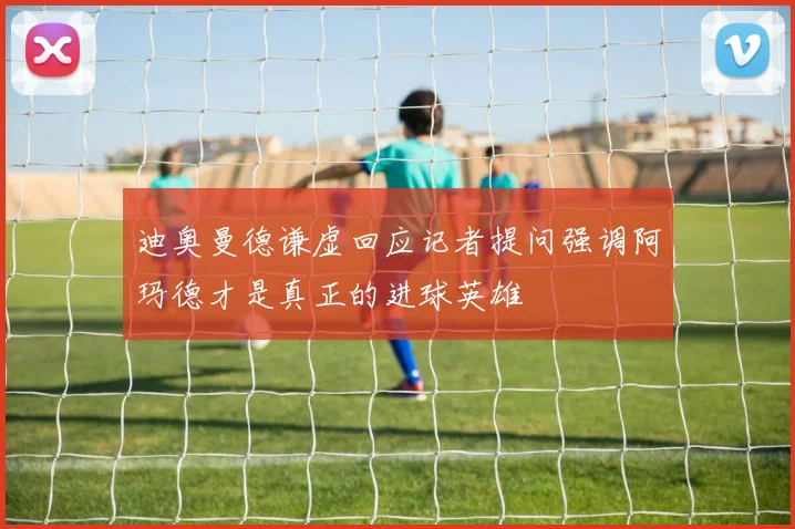 迪奥曼德谦虚回应记者提问强调阿玛德才是真正的进球英雄