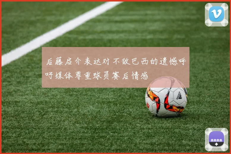 后藤启介表达对不敌巴西的遗憾呼吁媒体尊重球员赛后情感