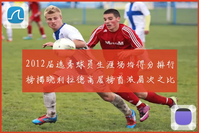 2012届选秀球员生涯场均得分排行榜揭晓利拉德高居榜首浓眉次之比尔紧随其后