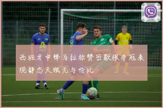 西班牙中锋马拉称赞密歇根夺冠表现静态天赋无与伦比