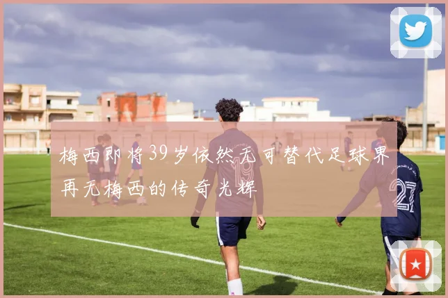 梅西即将39岁依然无可替代足球界再无梅西的传奇光辉