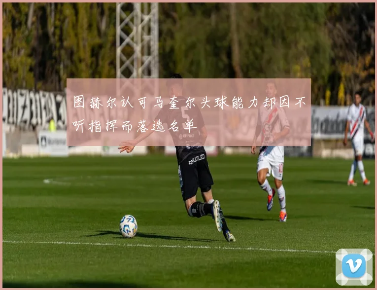图赫尔认可马奎尔头球能力却因不听指挥而落选名单