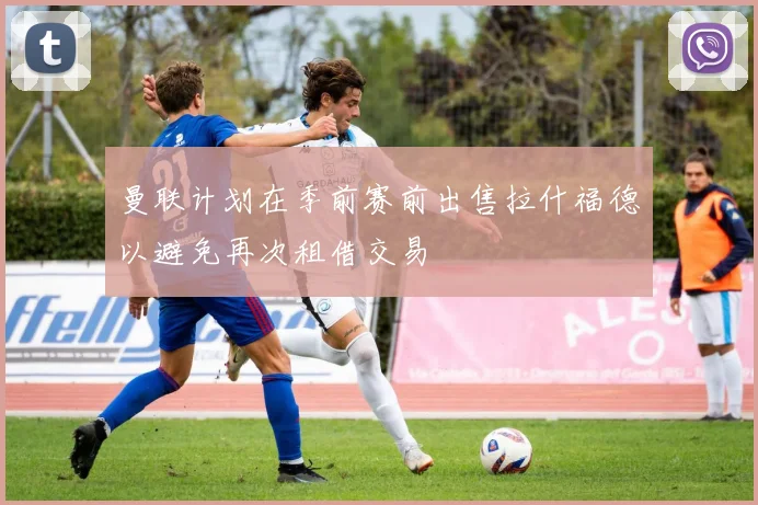 曼联计划在季前赛前出售拉什福德以避免再次租借交易