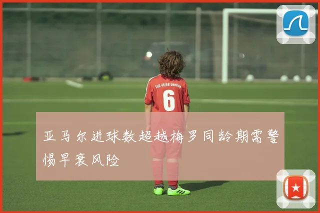 亚马尔进球数超越梅罗同龄期需警惕早衰风险