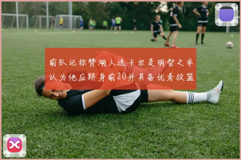 前队记称赞湖人选卡尔是明智之举认为他应跻身前20并具备优秀投篮和防守能力