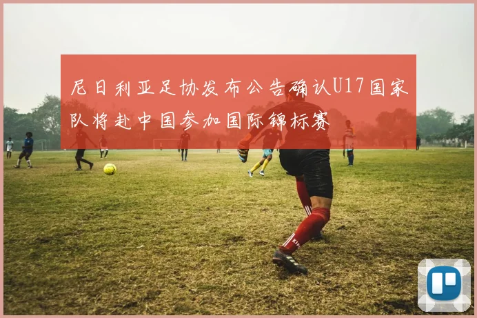 尼日利亚足协发布公告确认U17国家队将赴中国参加国际锦标赛