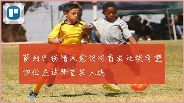 萨利巴伤情未愈仍将首发杜埃有望担任左边锋首发人选