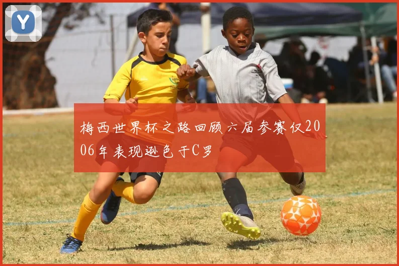 梅西世界杯之路回顾六届参赛仅2006年表现逊色于C罗