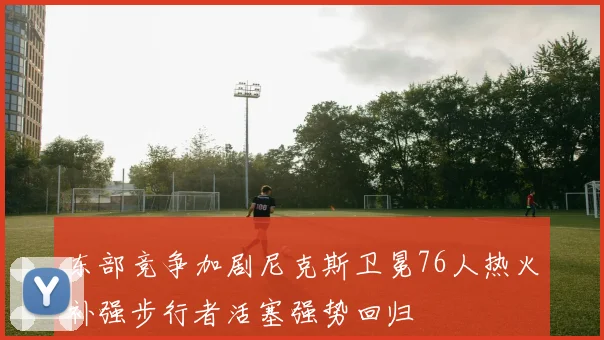 东部竞争加剧尼克斯卫冕76人热火补强步行者活塞强势回归
