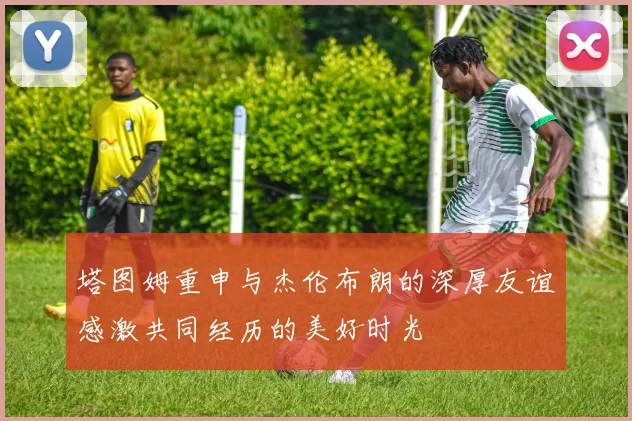 塔图姆重申与杰伦布朗的深厚友谊感激共同经历的美好时光